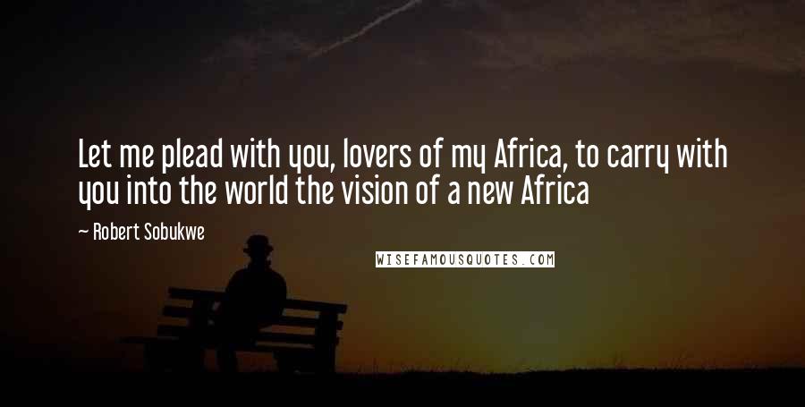 Robert Sobukwe Quotes: Let me plead with you, lovers of my Africa, to carry with you into the world the vision of a new Africa