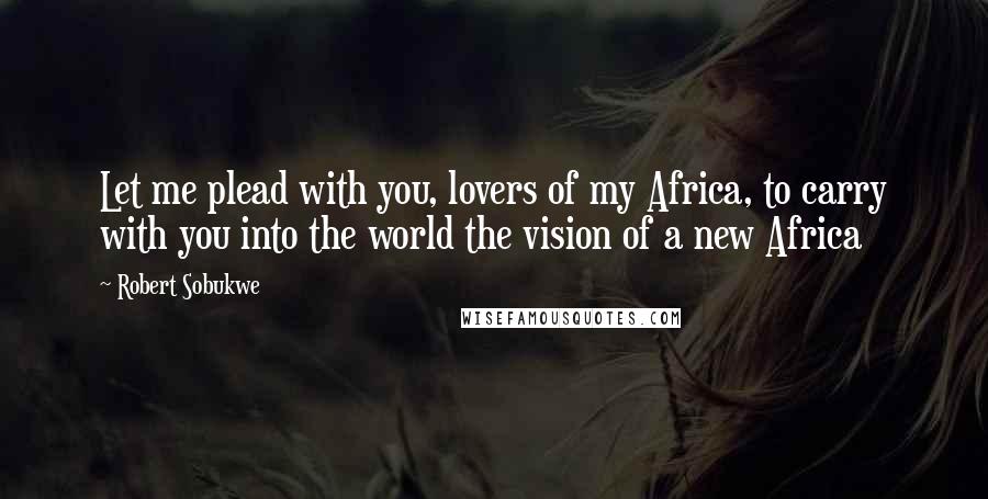 Robert Sobukwe Quotes: Let me plead with you, lovers of my Africa, to carry with you into the world the vision of a new Africa