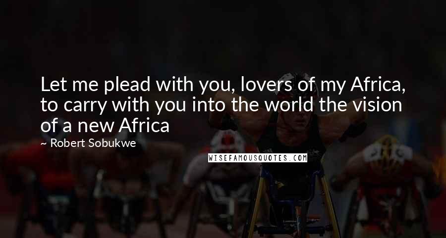 Robert Sobukwe Quotes: Let me plead with you, lovers of my Africa, to carry with you into the world the vision of a new Africa