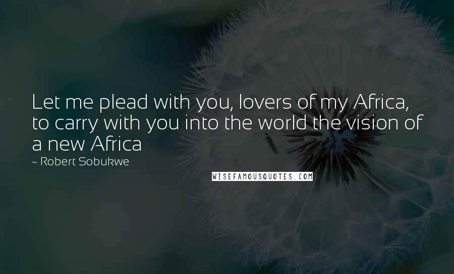 Robert Sobukwe Quotes: Let me plead with you, lovers of my Africa, to carry with you into the world the vision of a new Africa