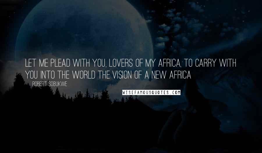 Robert Sobukwe Quotes: Let me plead with you, lovers of my Africa, to carry with you into the world the vision of a new Africa