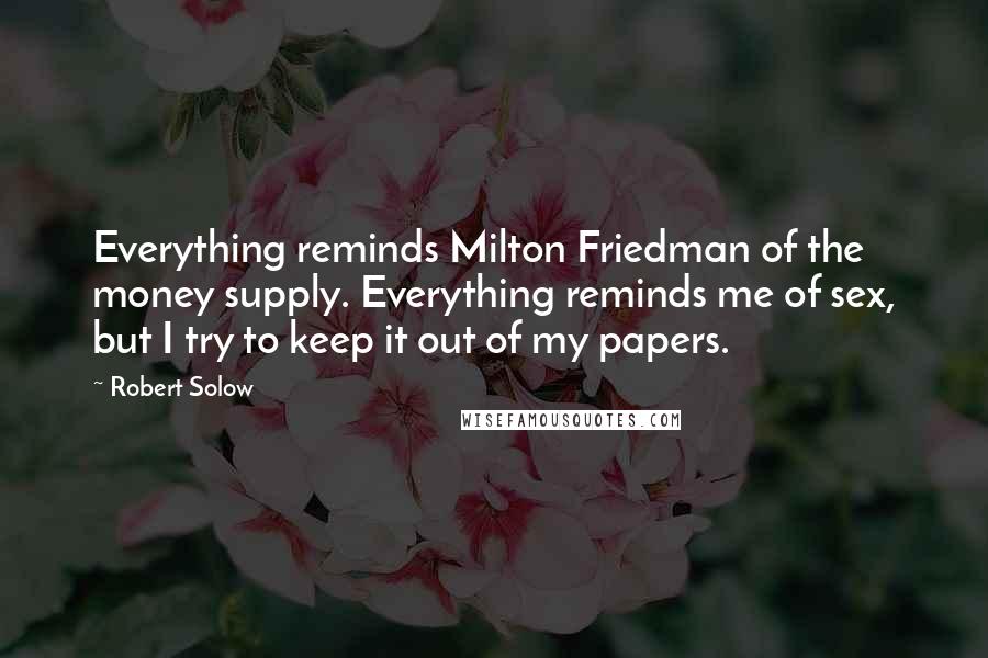 Robert Solow Quotes: Everything reminds Milton Friedman of the money supply. Everything reminds me of sex, but I try to keep it out of my papers.