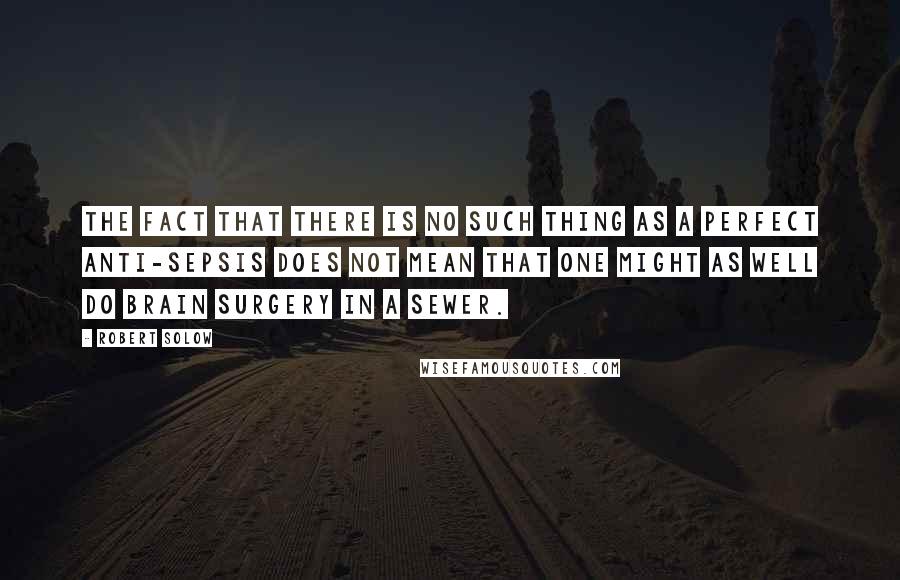 Robert Solow Quotes: The fact that there is no such thing as a perfect anti-sepsis does not mean that one might as well do brain surgery in a sewer.