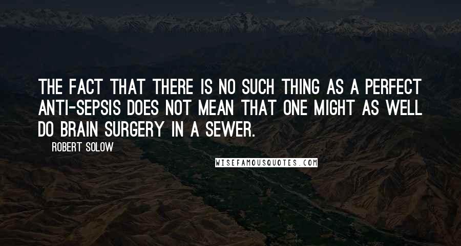 Robert Solow Quotes: The fact that there is no such thing as a perfect anti-sepsis does not mean that one might as well do brain surgery in a sewer.