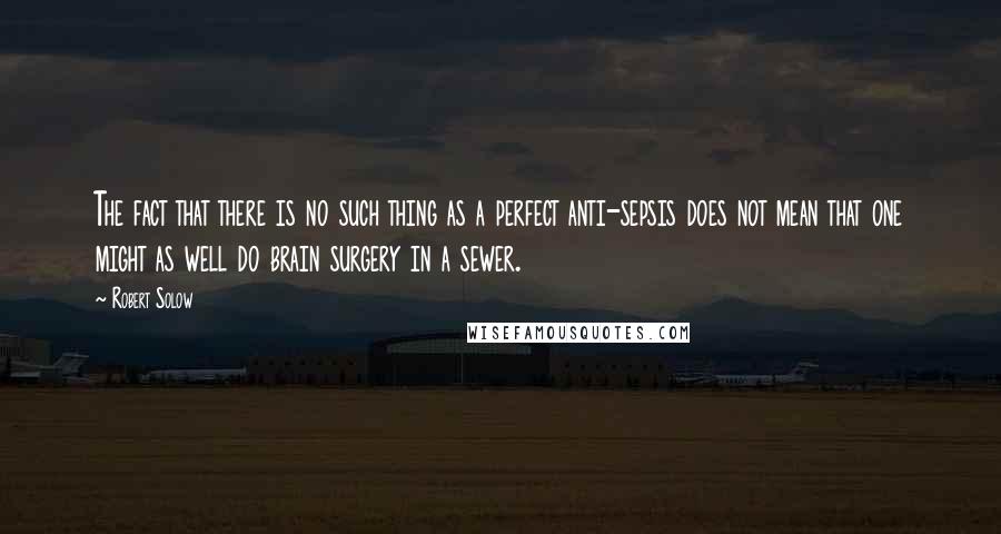 Robert Solow Quotes: The fact that there is no such thing as a perfect anti-sepsis does not mean that one might as well do brain surgery in a sewer.