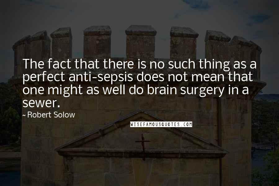 Robert Solow Quotes: The fact that there is no such thing as a perfect anti-sepsis does not mean that one might as well do brain surgery in a sewer.