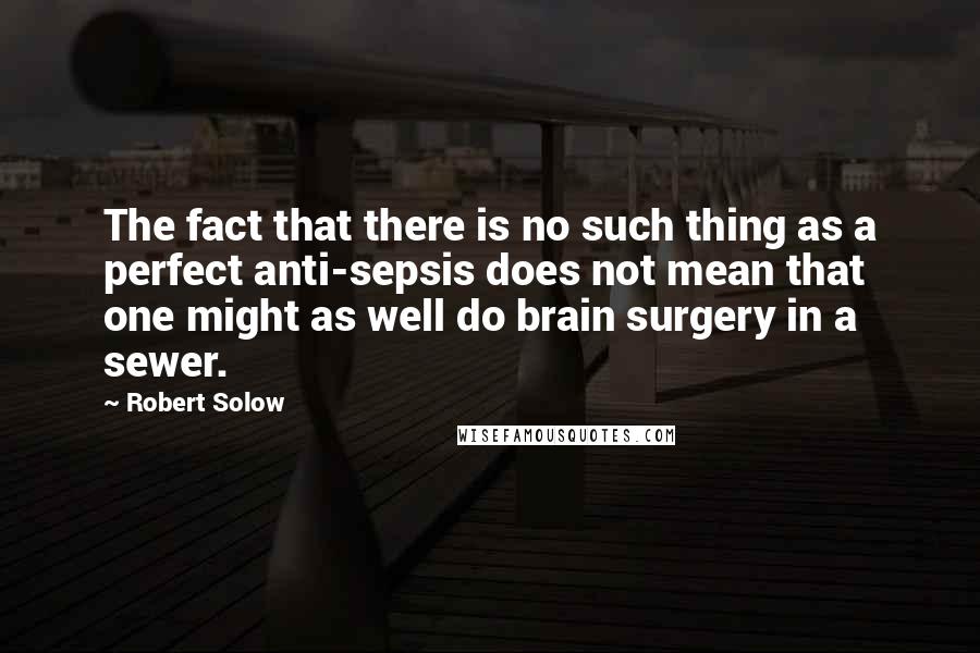 Robert Solow Quotes: The fact that there is no such thing as a perfect anti-sepsis does not mean that one might as well do brain surgery in a sewer.