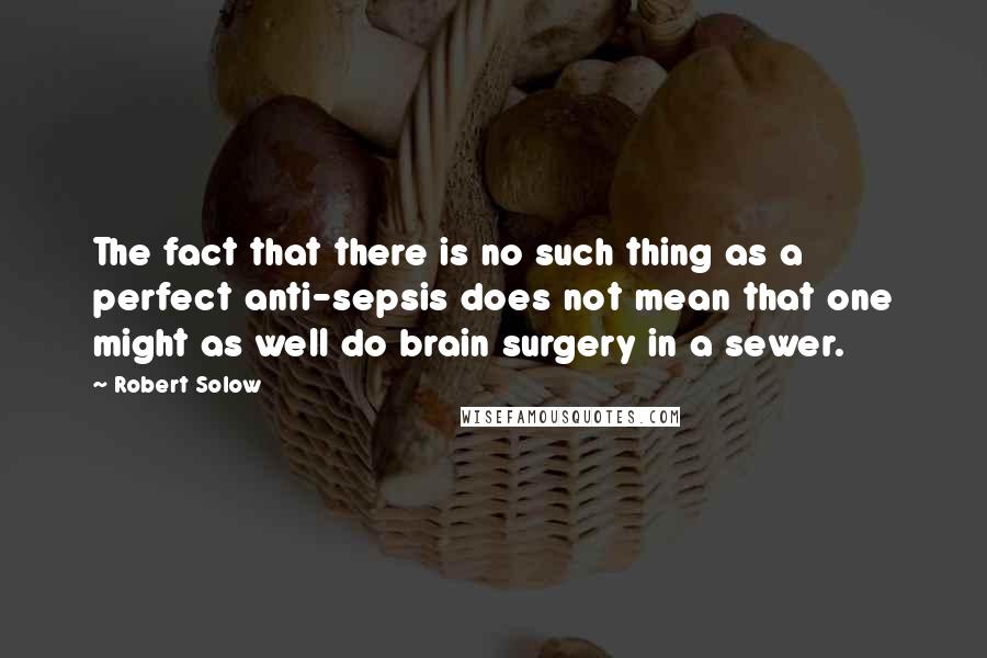 Robert Solow Quotes: The fact that there is no such thing as a perfect anti-sepsis does not mean that one might as well do brain surgery in a sewer.