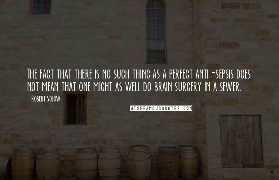 Robert Solow Quotes: The fact that there is no such thing as a perfect anti-sepsis does not mean that one might as well do brain surgery in a sewer.