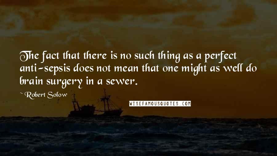 Robert Solow Quotes: The fact that there is no such thing as a perfect anti-sepsis does not mean that one might as well do brain surgery in a sewer.