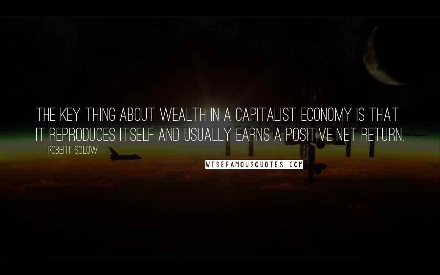 Robert Solow Quotes: The key thing about wealth in a capitalist economy is that it reproduces itself and usually earns a positive net return.