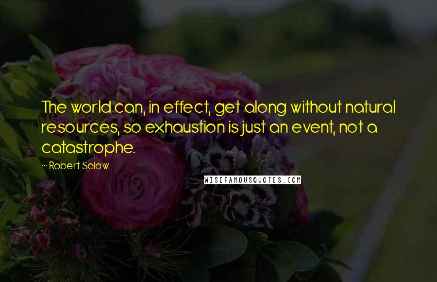 Robert Solow Quotes: The world can, in effect, get along without natural resources, so exhaustion is just an event, not a catastrophe.