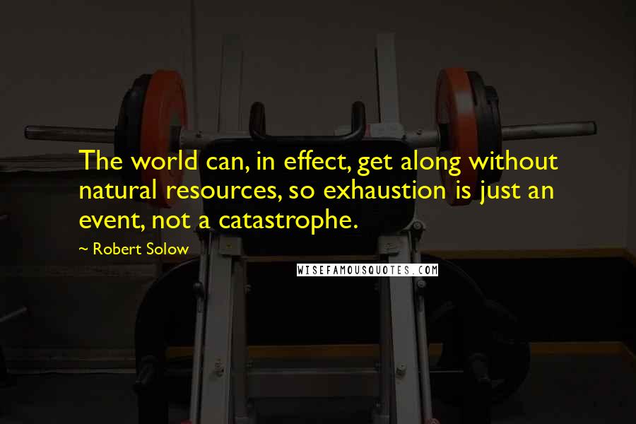 Robert Solow Quotes: The world can, in effect, get along without natural resources, so exhaustion is just an event, not a catastrophe.