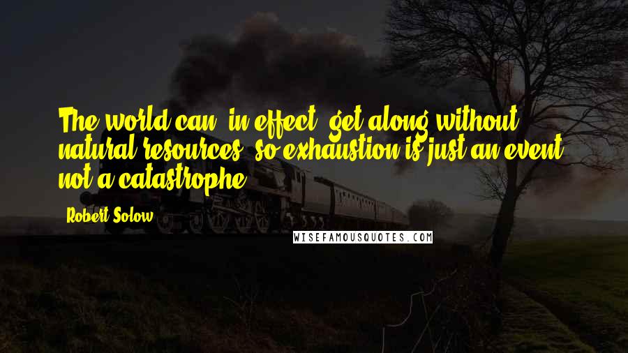 Robert Solow Quotes: The world can, in effect, get along without natural resources, so exhaustion is just an event, not a catastrophe.