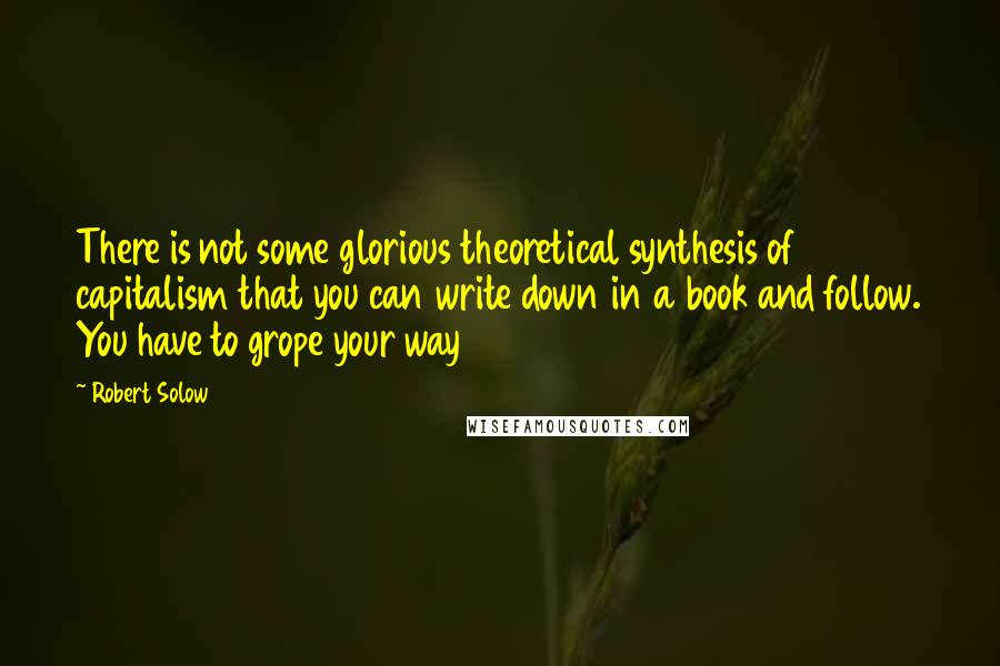 Robert Solow Quotes: There is not some glorious theoretical synthesis of capitalism that you can write down in a book and follow. You have to grope your way