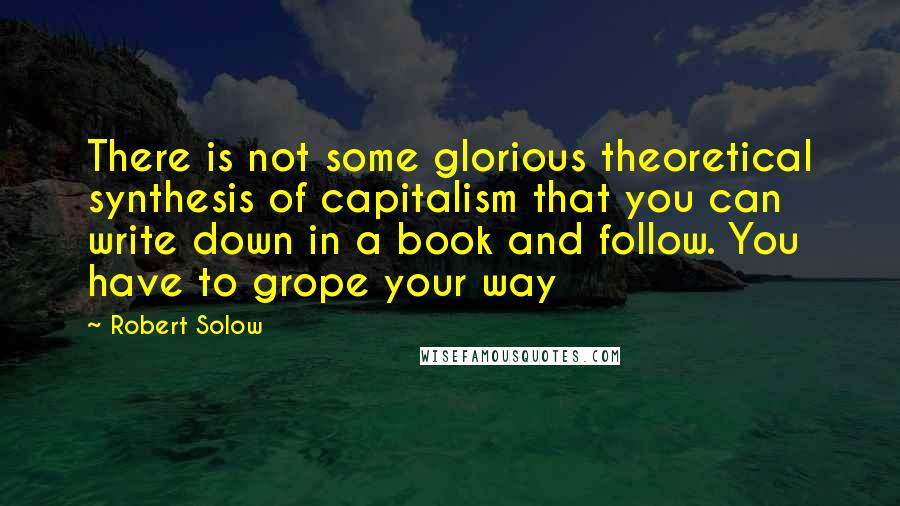 Robert Solow Quotes: There is not some glorious theoretical synthesis of capitalism that you can write down in a book and follow. You have to grope your way