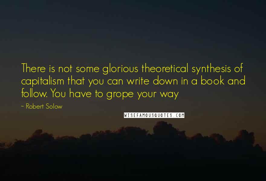 Robert Solow Quotes: There is not some glorious theoretical synthesis of capitalism that you can write down in a book and follow. You have to grope your way