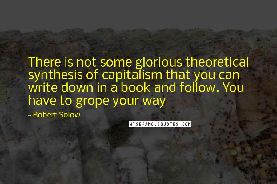 Robert Solow Quotes: There is not some glorious theoretical synthesis of capitalism that you can write down in a book and follow. You have to grope your way