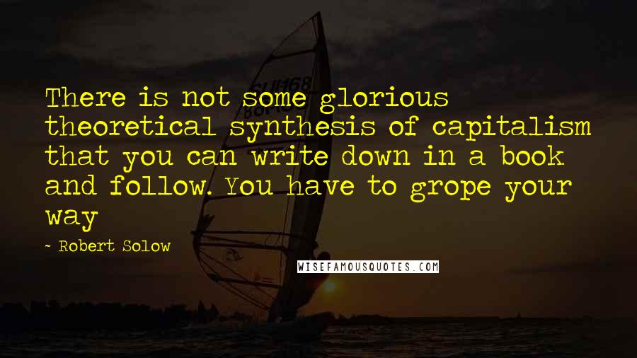 Robert Solow Quotes: There is not some glorious theoretical synthesis of capitalism that you can write down in a book and follow. You have to grope your way