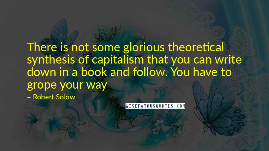 Robert Solow Quotes: There is not some glorious theoretical synthesis of capitalism that you can write down in a book and follow. You have to grope your way