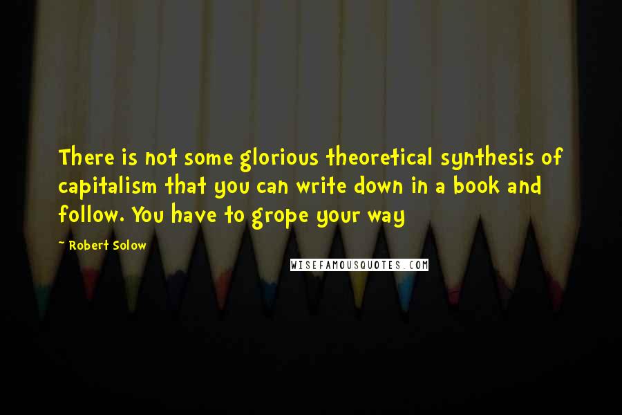 Robert Solow Quotes: There is not some glorious theoretical synthesis of capitalism that you can write down in a book and follow. You have to grope your way