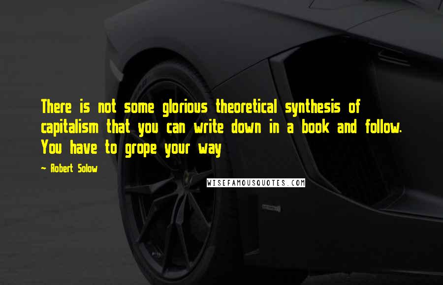 Robert Solow Quotes: There is not some glorious theoretical synthesis of capitalism that you can write down in a book and follow. You have to grope your way