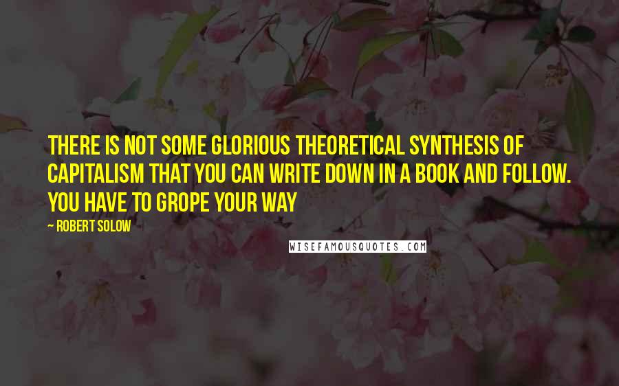 Robert Solow Quotes: There is not some glorious theoretical synthesis of capitalism that you can write down in a book and follow. You have to grope your way