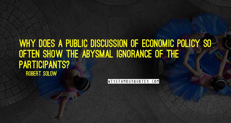 Robert Solow Quotes: Why does a public discussion of economic policy so often show the abysmal ignorance of the participants?