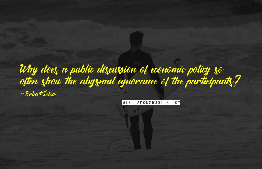 Robert Solow Quotes: Why does a public discussion of economic policy so often show the abysmal ignorance of the participants?