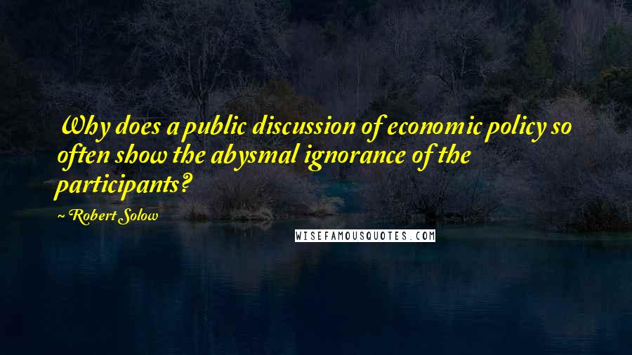 Robert Solow Quotes: Why does a public discussion of economic policy so often show the abysmal ignorance of the participants?