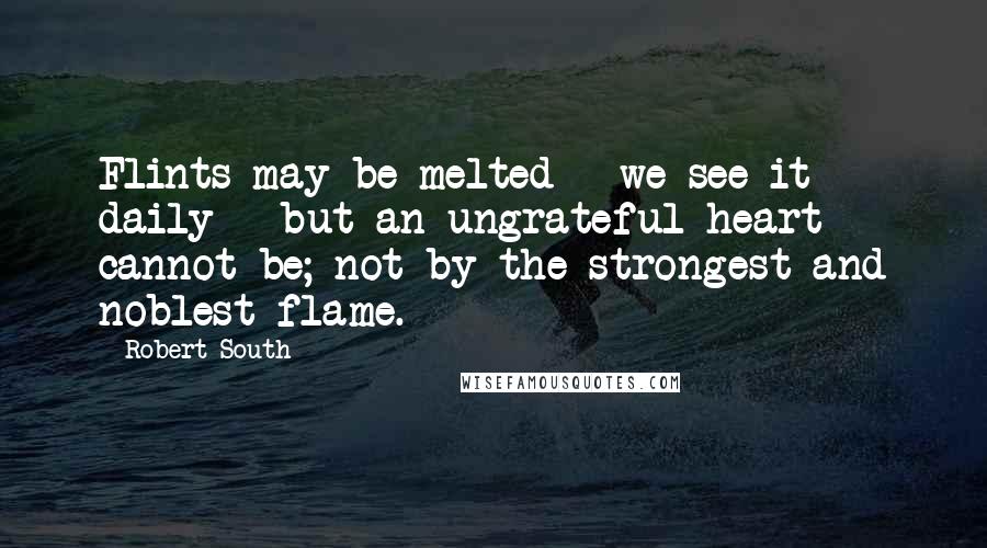 Robert South Quotes: Flints may be melted - we see it daily - but an ungrateful heart cannot be; not by the strongest and noblest flame.