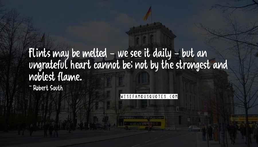 Robert South Quotes: Flints may be melted - we see it daily - but an ungrateful heart cannot be; not by the strongest and noblest flame.