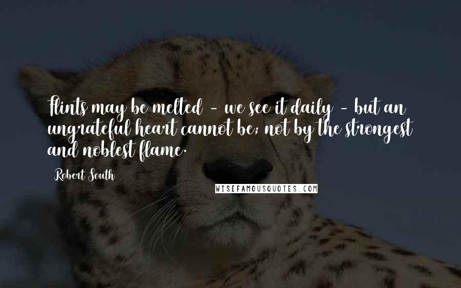 Robert South Quotes: Flints may be melted - we see it daily - but an ungrateful heart cannot be; not by the strongest and noblest flame.