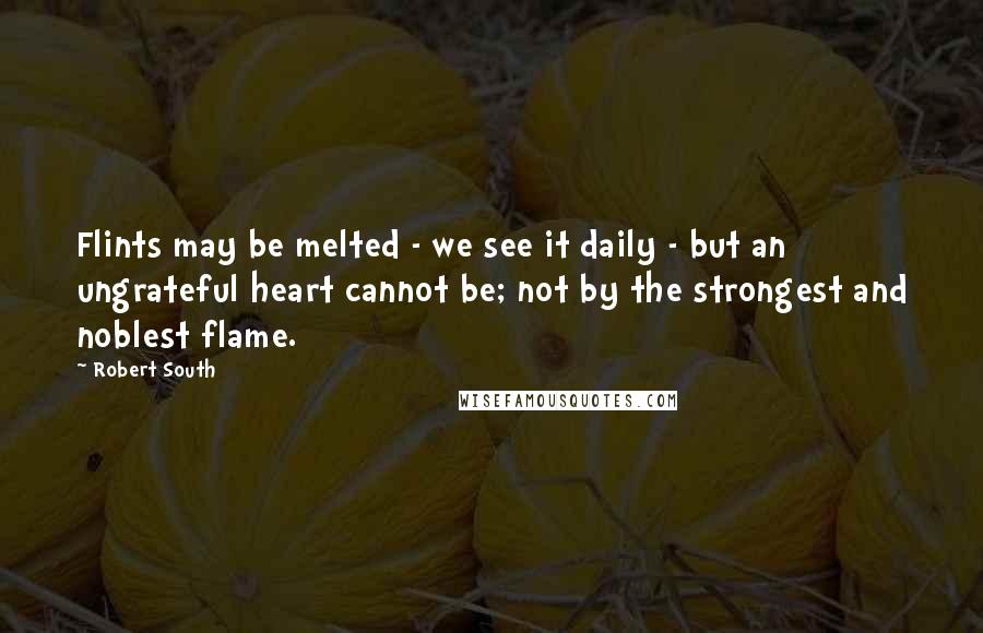Robert South Quotes: Flints may be melted - we see it daily - but an ungrateful heart cannot be; not by the strongest and noblest flame.