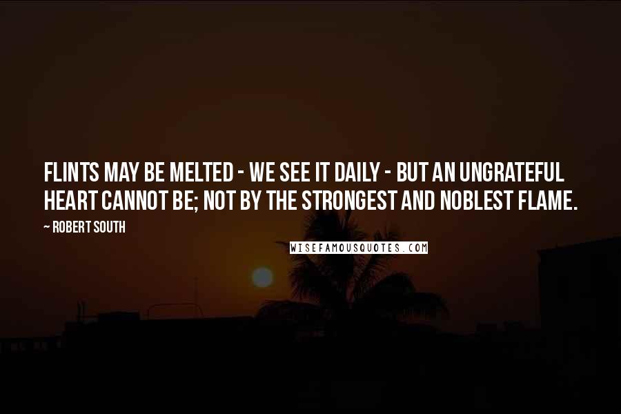Robert South Quotes: Flints may be melted - we see it daily - but an ungrateful heart cannot be; not by the strongest and noblest flame.