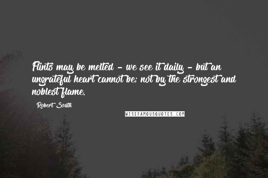 Robert South Quotes: Flints may be melted - we see it daily - but an ungrateful heart cannot be; not by the strongest and noblest flame.