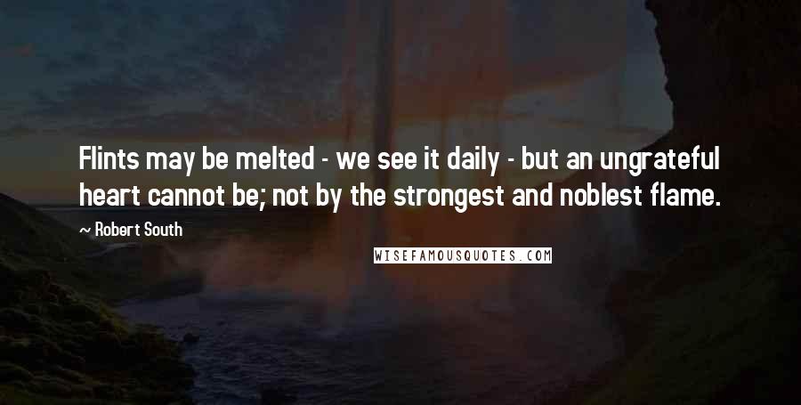 Robert South Quotes: Flints may be melted - we see it daily - but an ungrateful heart cannot be; not by the strongest and noblest flame.