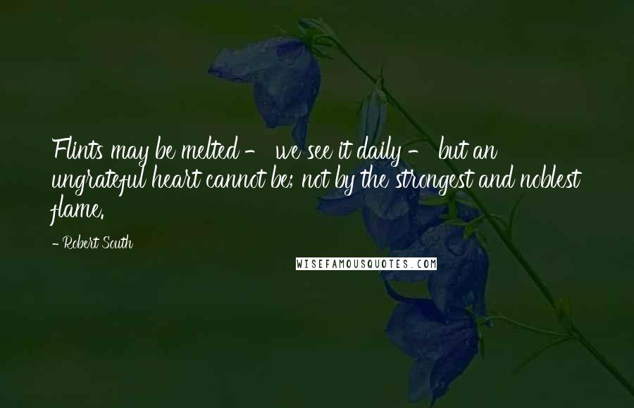 Robert South Quotes: Flints may be melted - we see it daily - but an ungrateful heart cannot be; not by the strongest and noblest flame.