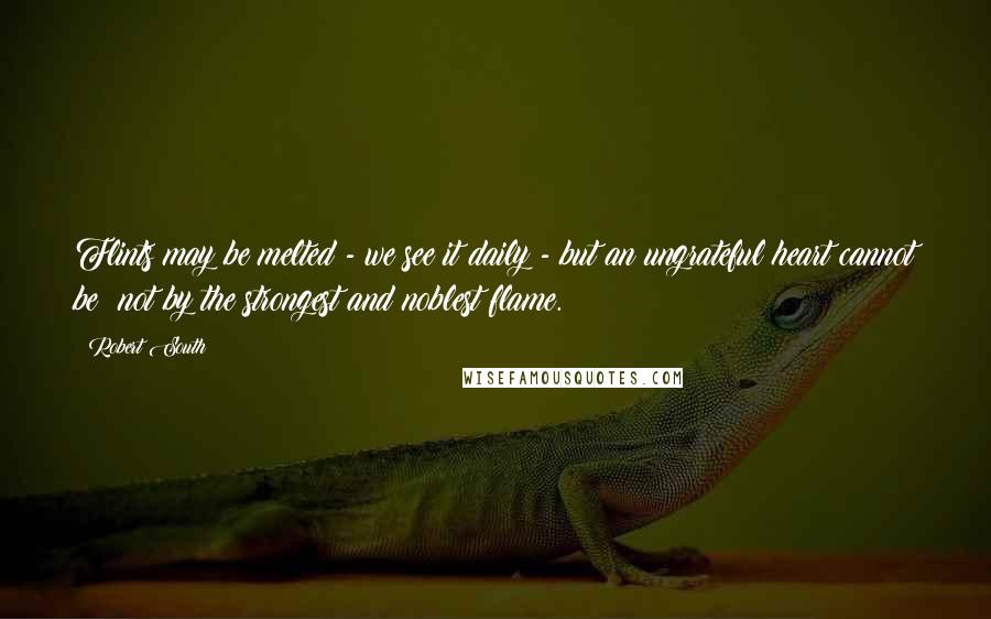 Robert South Quotes: Flints may be melted - we see it daily - but an ungrateful heart cannot be; not by the strongest and noblest flame.