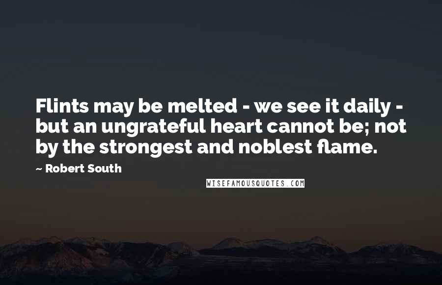 Robert South Quotes: Flints may be melted - we see it daily - but an ungrateful heart cannot be; not by the strongest and noblest flame.