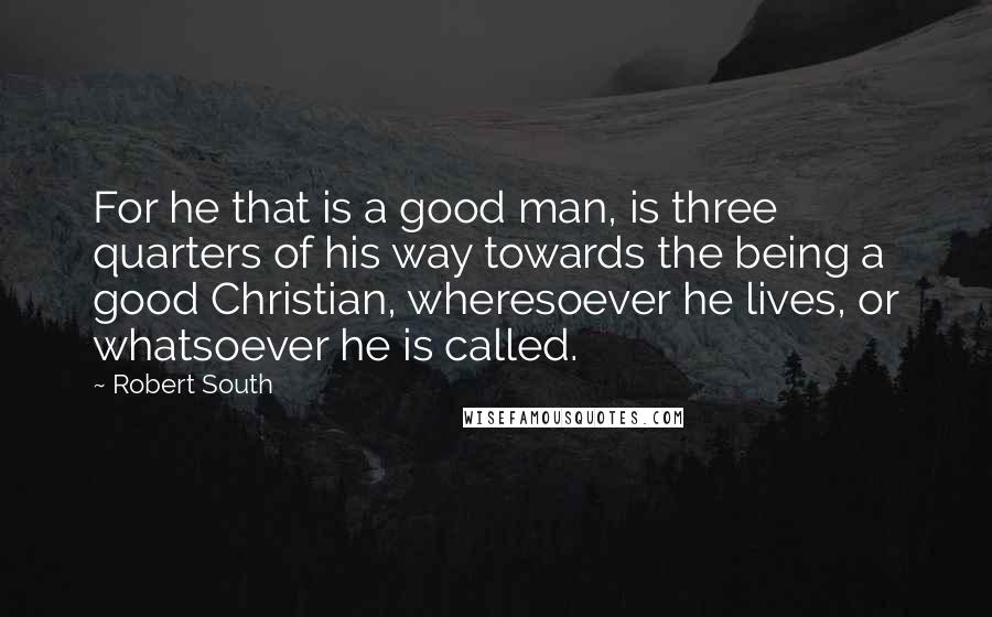 Robert South Quotes: For he that is a good man, is three quarters of his way towards the being a good Christian, wheresoever he lives, or whatsoever he is called.