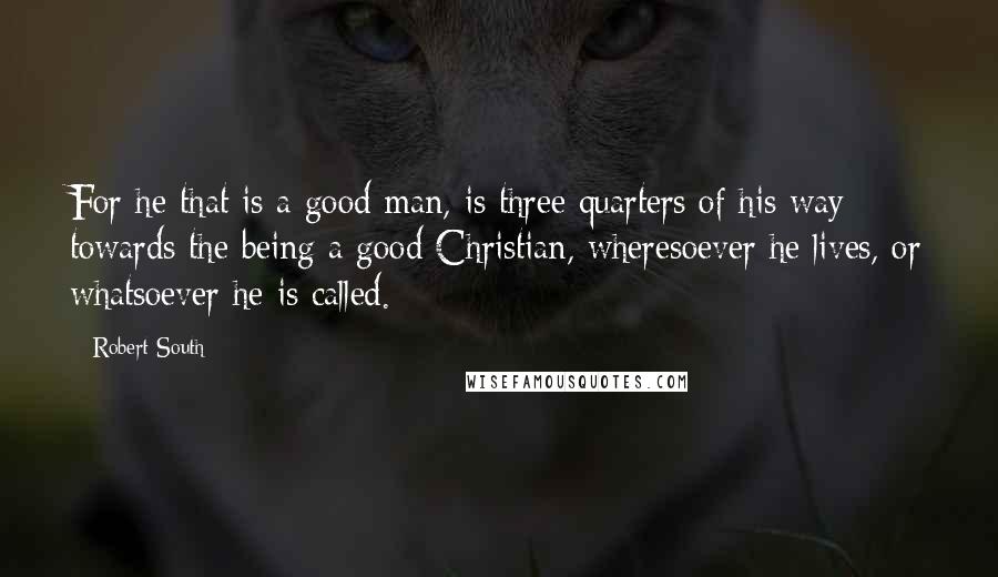 Robert South Quotes: For he that is a good man, is three quarters of his way towards the being a good Christian, wheresoever he lives, or whatsoever he is called.