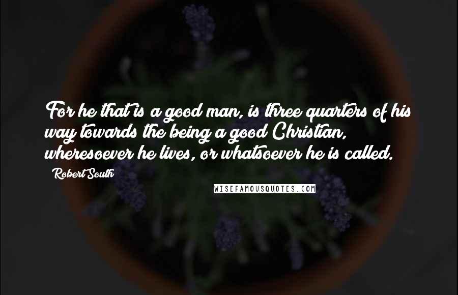 Robert South Quotes: For he that is a good man, is three quarters of his way towards the being a good Christian, wheresoever he lives, or whatsoever he is called.