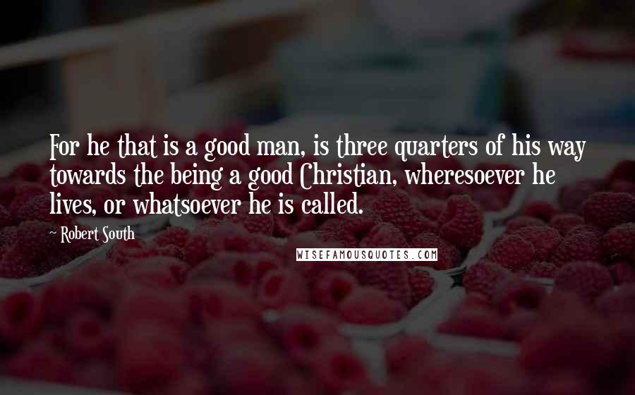 Robert South Quotes: For he that is a good man, is three quarters of his way towards the being a good Christian, wheresoever he lives, or whatsoever he is called.