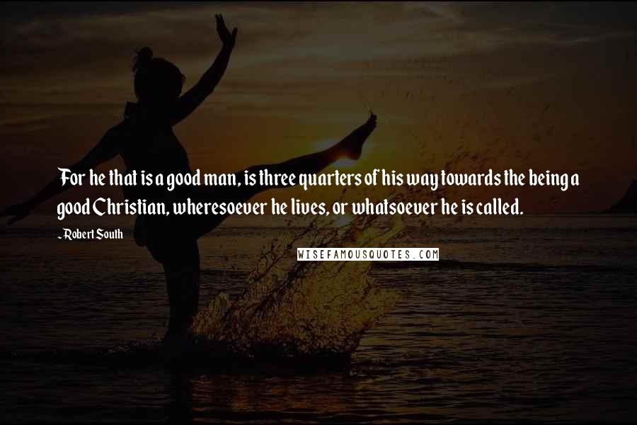 Robert South Quotes: For he that is a good man, is three quarters of his way towards the being a good Christian, wheresoever he lives, or whatsoever he is called.