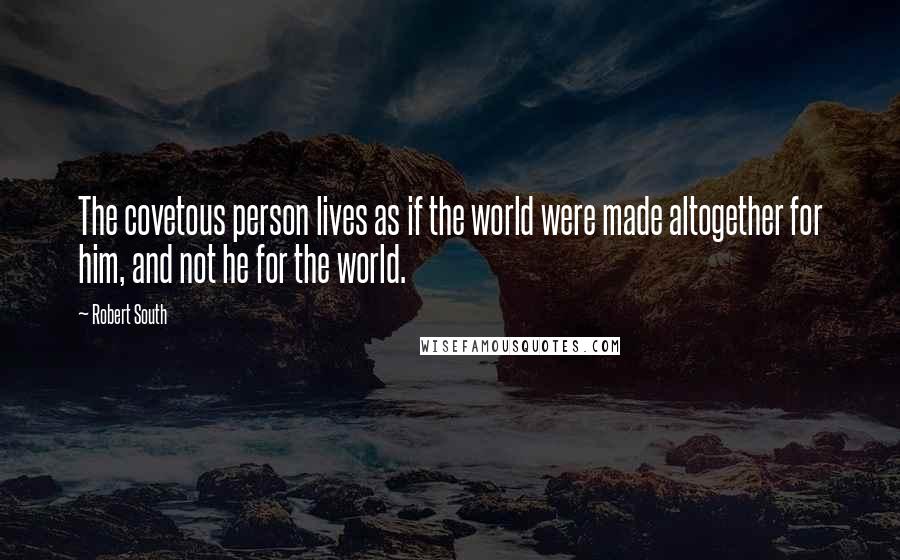 Robert South Quotes: The covetous person lives as if the world were made altogether for him, and not he for the world.