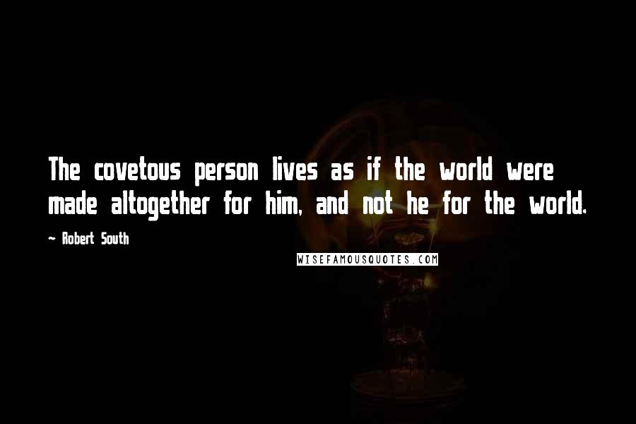 Robert South Quotes: The covetous person lives as if the world were made altogether for him, and not he for the world.