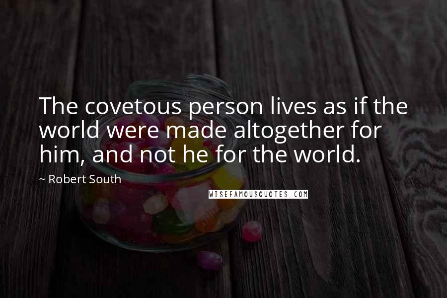 Robert South Quotes: The covetous person lives as if the world were made altogether for him, and not he for the world.