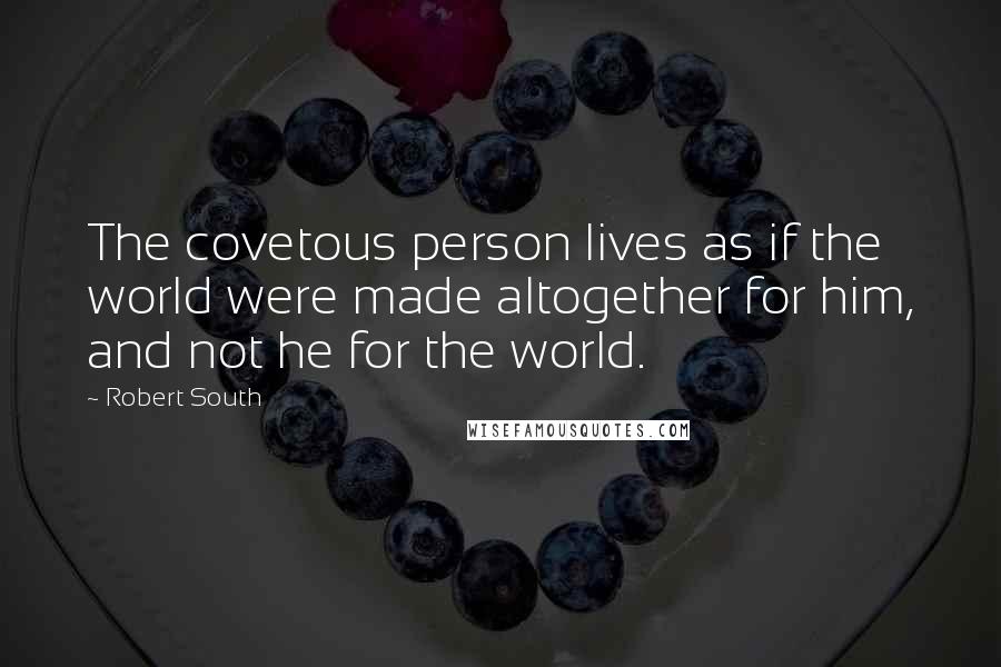 Robert South Quotes: The covetous person lives as if the world were made altogether for him, and not he for the world.