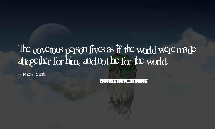 Robert South Quotes: The covetous person lives as if the world were made altogether for him, and not he for the world.